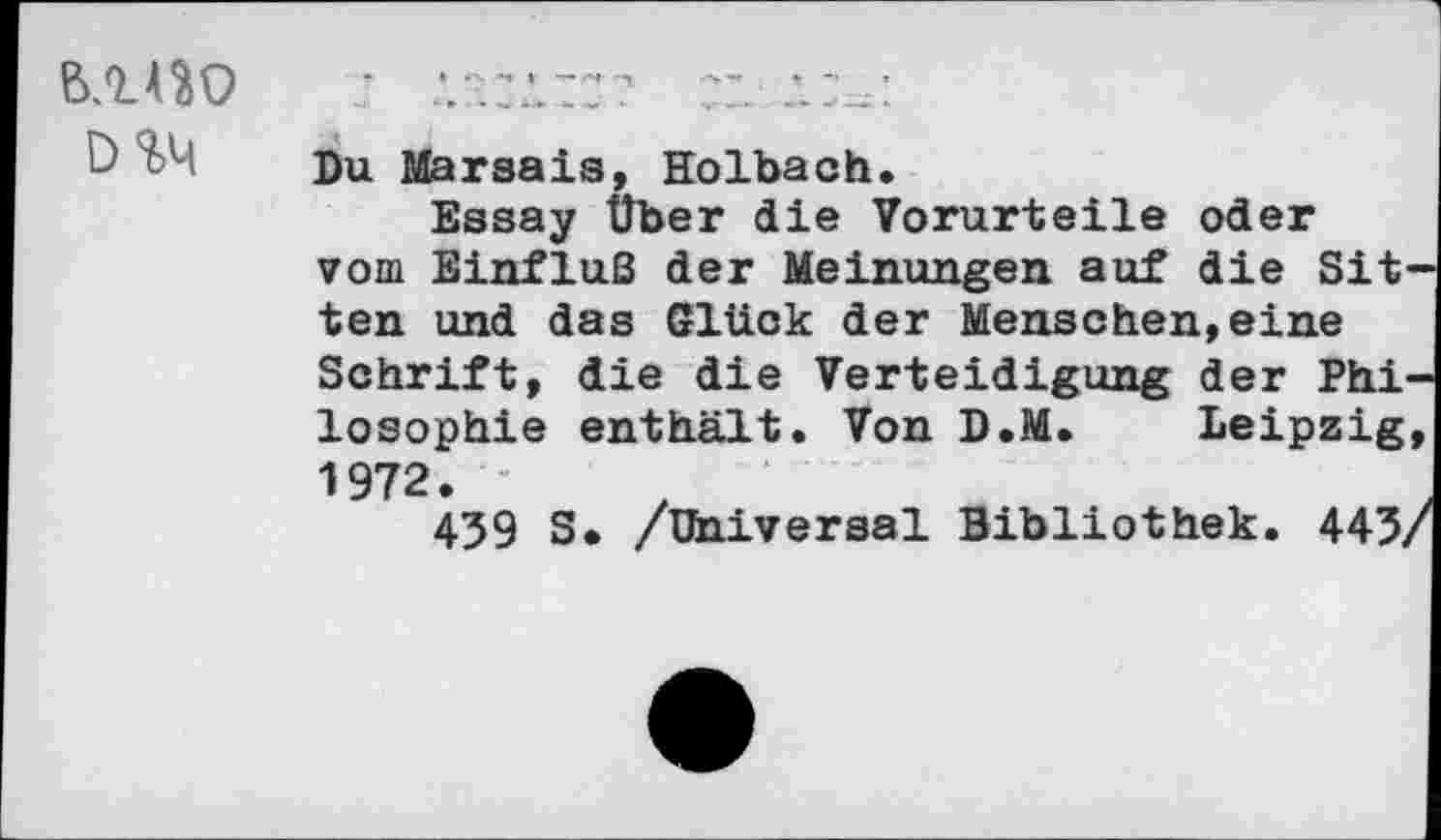 ﻿ВЛ4Ю
D%4
Du Marsais, Holbach.
Essay Über die Vorurteile oder vom Einfluß der Meinungen auf die Sit' ten und das Glück der Menschen,eine Schrift, die die Verteidigung der Phi' losophie enthält. Von D.M. Leipzig 1972.
439 S> /Universal Bibliothek. 443,